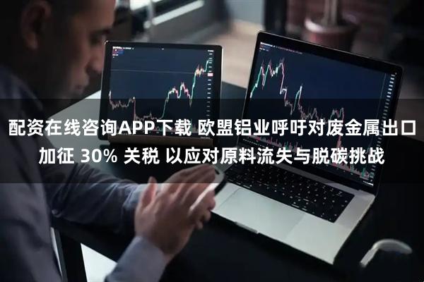 配资在线咨询APP下载 欧盟铝业呼吁对废金属出口加征 30% 关税 以应对原料流失与脱碳挑战