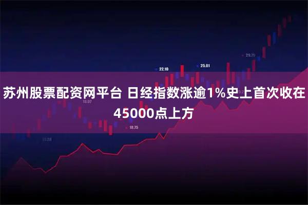 苏州股票配资网平台 日经指数涨逾1%史上首次收在45000点上方
