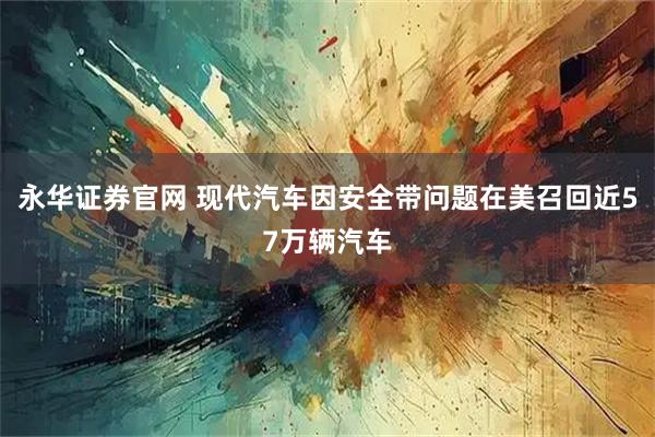 永华证券官网 现代汽车因安全带问题在美召回近57万辆汽车