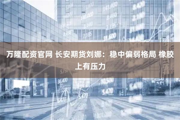 万隆配资官网 长安期货刘娜：稳中偏弱格局 橡胶上有压力