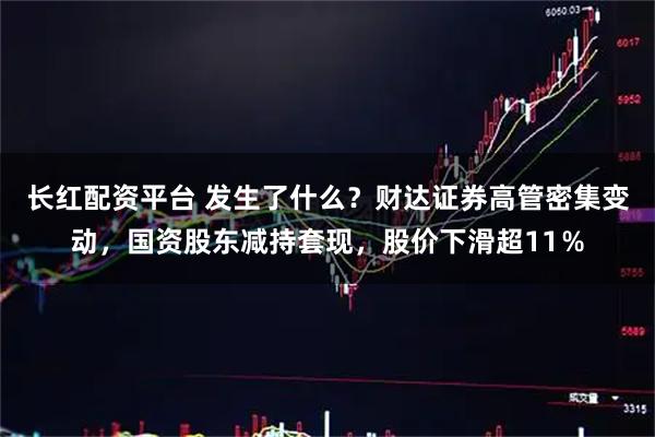 长红配资平台 发生了什么？财达证券高管密集变动，国资股东减持套现，股价下滑超11％