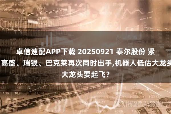 卓信速配APP下载 20250921 泰尔股份 紧急通知！高盛、瑞银、巴克莱再次同时出手,机器人低估大龙头要起飞？