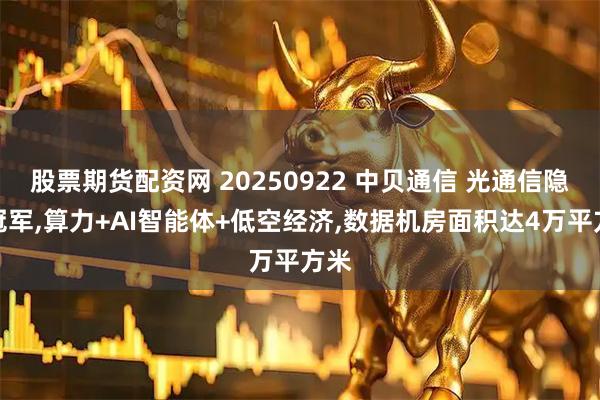 股票期货配资网 20250922 中贝通信 光通信隐形冠军,算力+AI智能体+低空经济,数据机房面积达4万平方米