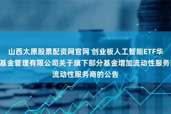 山西太原股票配资网官网 创业板人工智能ETF华宝: 华宝基金管理有限公司关于旗下部分基金增加流动性服务商的公告