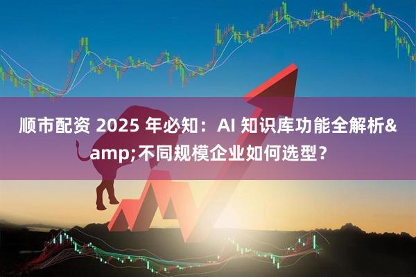 顺市配资 2025 年必知：AI 知识库功能全解析&不同规模企业如何选型？