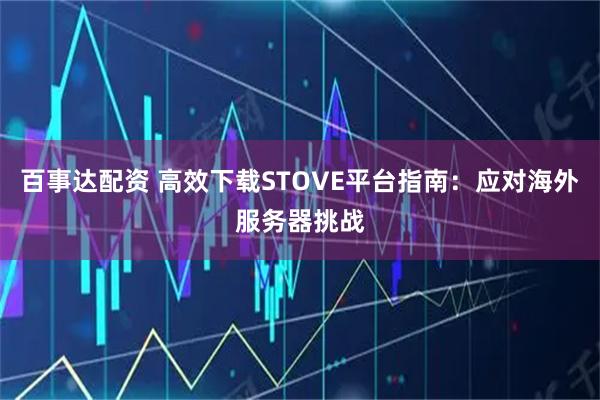 百事达配资 高效下载STOVE平台指南：应对海外服务器挑战