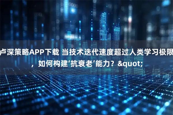 卢深策略APP下载 当技术迭代速度超过人类学习极限，如何构建‘抗衰老’能力？"
