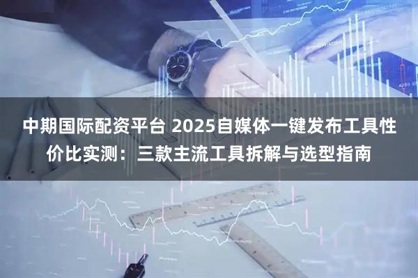 中期国际配资平台 2025自媒体一键发布工具性价比实测：三款主流工具拆解与选型指南