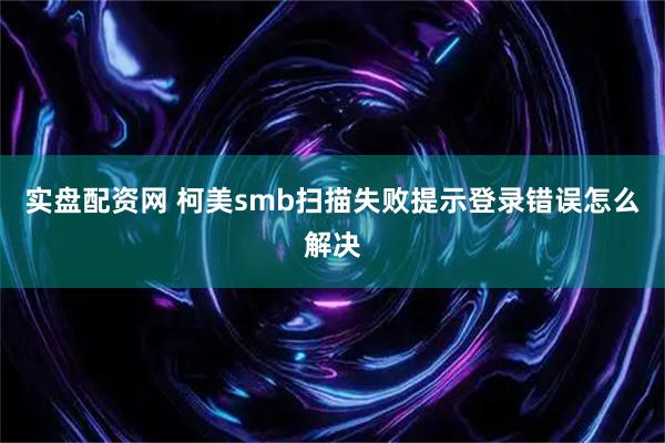 实盘配资网 柯美smb扫描失败提示登录错误怎么解决