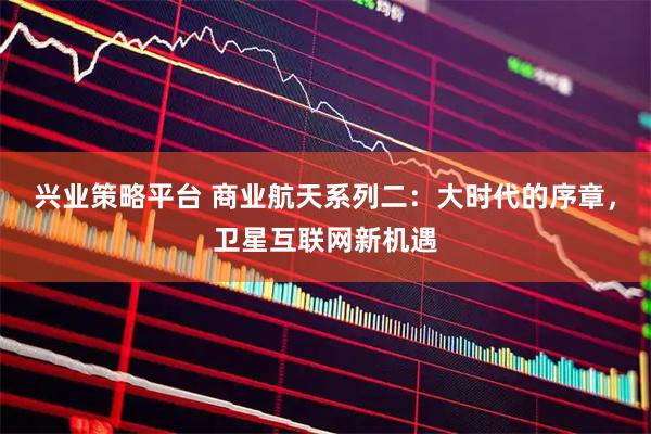兴业策略平台 商业航天系列二：大时代的序章，卫星互联网新机遇