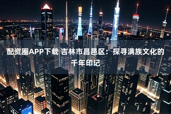 配资圈APP下载 吉林市昌邑区：探寻满族文化的千年印记