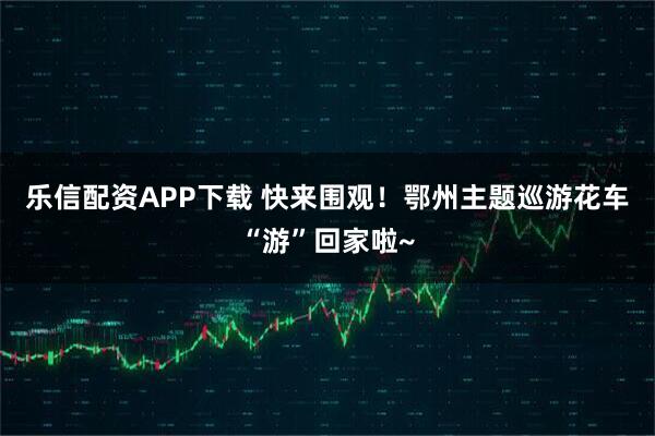乐信配资APP下载 快来围观！鄂州主题巡游花车“游”回家啦~