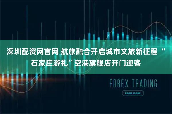 深圳配资网官网 航旅融合开启城市文旅新征程 “石家庄游礼”空港旗舰店开门迎客