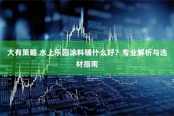 大有策略 水上乐园涂料铺什么好？专业解析与选材指南