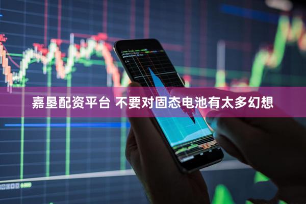 嘉垦配资平台 不要对固态电池有太多幻想
