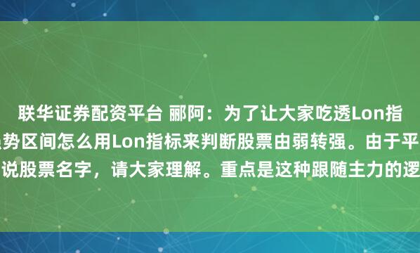 联华证券配资平台 郦阿：为了让大家吃透Lon指标的用法，继续讲，在强势区间怎么用Lon指标来判断股票由弱转强。由于平台限制，不可以说股票名字，请大家理解。重点是这种跟随主力的逻辑。我用一个过往的票的走势，来说明。...