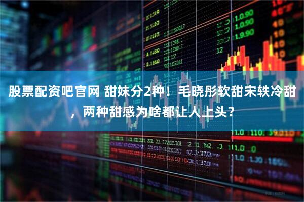 股票配资吧官网 甜妹分2种！毛晓彤软甜宋轶冷甜，两种甜感为啥都让人上头？