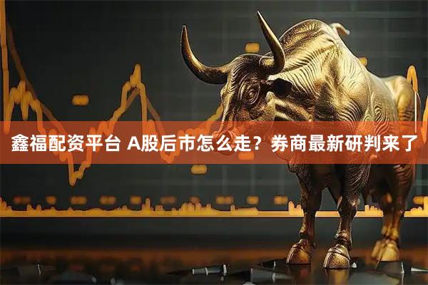 鑫福配资平台 A股后市怎么走？券商最新研判来了