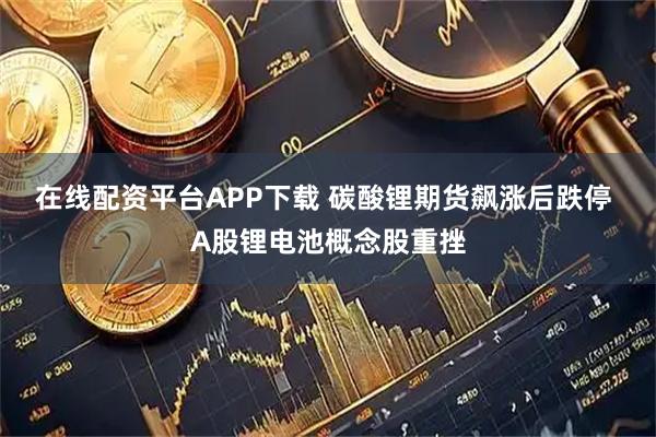 在线配资平台APP下载 碳酸锂期货飙涨后跌停 A股锂电池概念股重挫