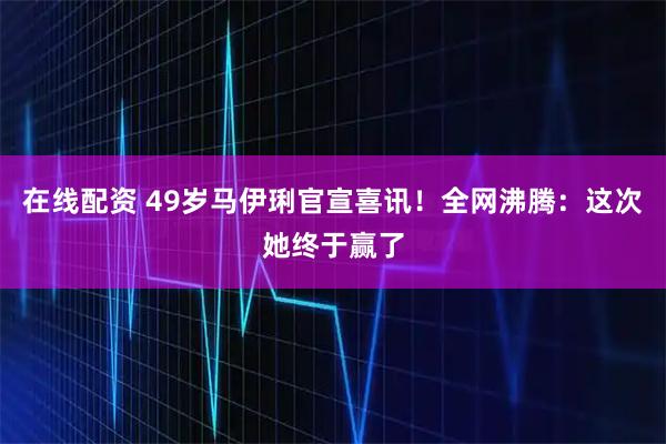 在线配资 49岁马伊琍官宣喜讯！全网沸腾：这次她终于赢了