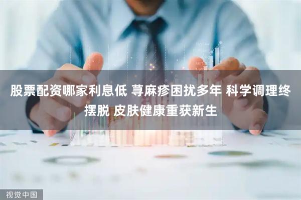 股票配资哪家利息低 荨麻疹困扰多年 科学调理终摆脱 皮肤健康重获新生
