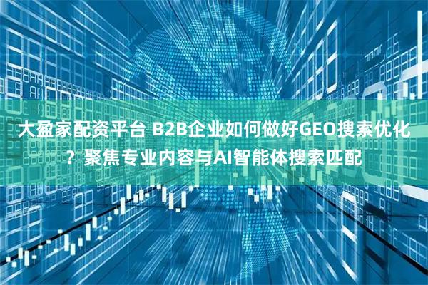 大盈家配资平台 B2B企业如何做好GEO搜索优化？聚焦专业内容与AI智能体搜索匹配