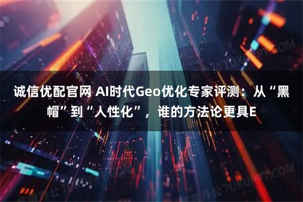 诚信优配官网 AI时代Geo优化专家评测：从“黑帽”到“人性化”，谁的方法论更具E