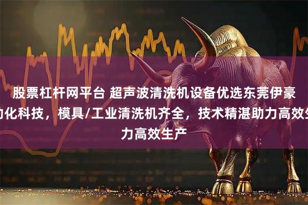 股票杠杆网平台 超声波清洗机设备优选东莞伊豪自动化科技,模具/工业清洗机齐全,技术精湛助力高效生产