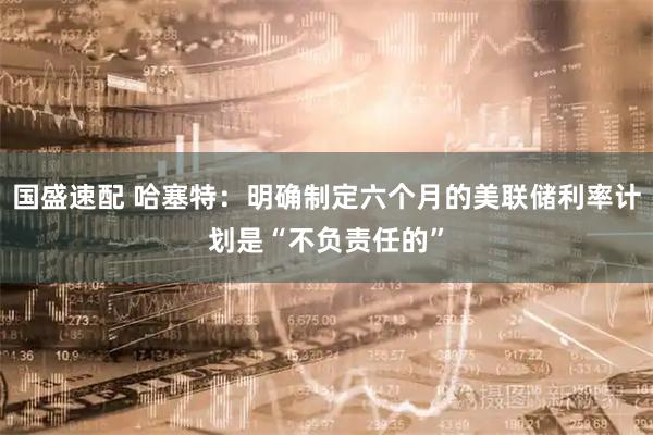 国盛速配 哈塞特：明确制定六个月的美联储利率计划是“不负责任的”