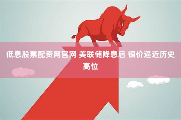 低息股票配资网官网 美联储降息后 铜价逼近历史高位