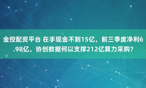 金控配资平台 在手现金不到15亿，前三季度净利6.98亿，协创数据何以支撑212亿算力采购？