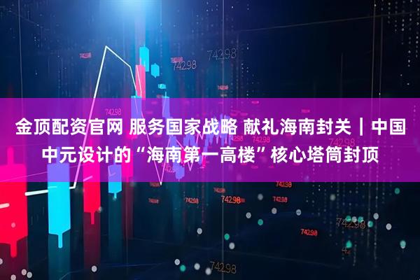金顶配资官网 服务国家战略 献礼海南封关｜中国中元设计的“海南第一高楼”核心塔筒封顶