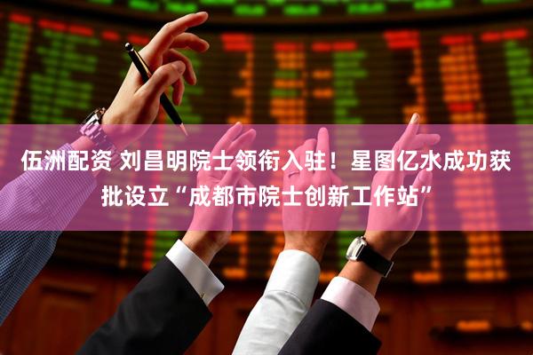 伍洲配资 刘昌明院士领衔入驻！星图亿水成功获批设立“成都市院士创新工作站”
