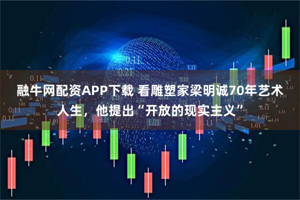 融牛网配资APP下载 看雕塑家梁明诚70年艺术人生，他提出“开放的现实主义”