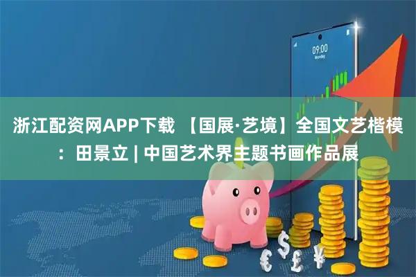 浙江配资网APP下载 【国展·艺境】全国文艺楷模：田景立 | 中国艺术界主题书画作品展