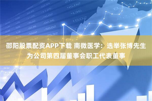 邵阳股票配资APP下载 南微医学：选举张博先生为公司第四届董事会职工代表董事