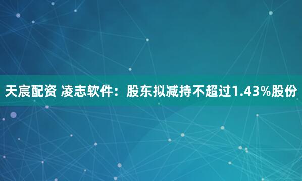 天宸配资 凌志软件：股东拟减持不超过1.43%股份
