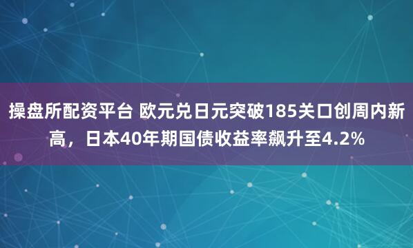 操盘所配资平台 欧元兑日元突破185关口创周内新高，日本40年期国债收益率飙升至4.2%