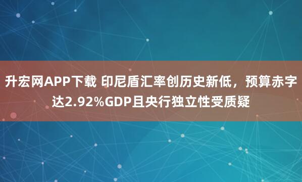 升宏网APP下载 印尼盾汇率创历史新低，预算赤字达2.92%GDP且央行独立性受质疑
