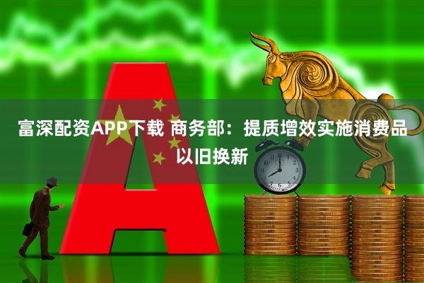 富深配资APP下载 商务部：提质增效实施消费品以旧换新