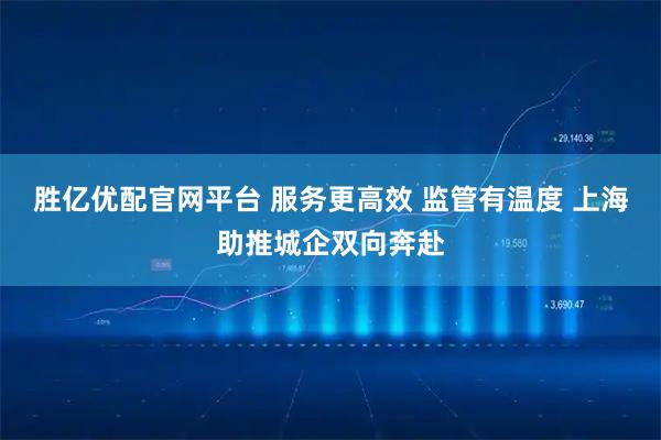 胜亿优配官网平台 服务更高效 监管有温度 上海助推城企双向奔赴