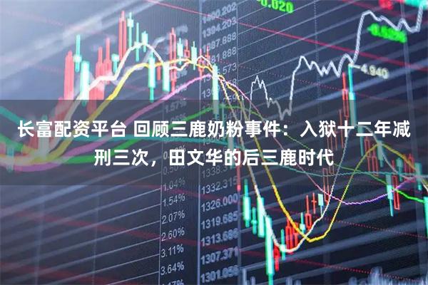 长富配资平台 回顾三鹿奶粉事件：入狱十二年减刑三次，田文华的后三鹿时代