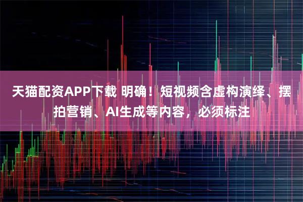 天猫配资APP下载 明确！短视频含虚构演绎、摆拍营销、AI生成等内容，必须标注